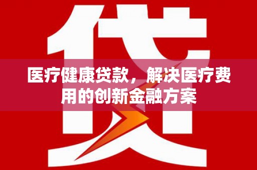 林园医疗健康贷款，解决医疗费用的创新金融方案